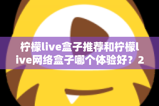 柠檬live盒子推荐和柠檬live网络盒子哪个体验好？2025年最全选购对比指南与深度测评