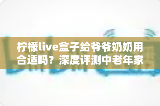 柠檬live盒子给爷爷奶奶用合适吗？深度评测中老年家庭视听新选择