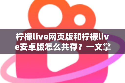 柠檬live网页版和柠檬live安卓版怎么共存？一文掌握双端同时使用的完整攻略