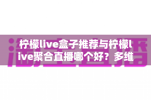 柠檬live盒子推荐与柠檬live聚合直播哪个好？多维度对比评测帮你找到答案