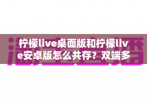 柠檬live桌面版和柠檬live安卓版怎么共存?双端多设备协同使用全攻略 柠檬live桌面版和柠檬live安卓版怎么共存?双端多设备协同使用全攻略