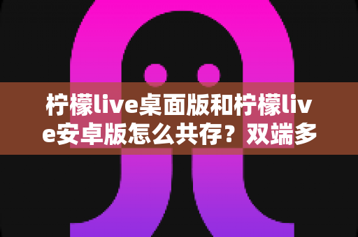 柠檬live桌面版和柠檬live安卓版怎么共存?双端多设备协同使用全攻略 柠檬live桌面版和柠檬live安卓版怎么共存?双端多设备协同使用全攻略