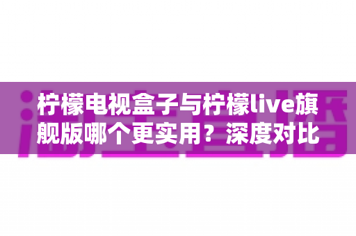 柠檬电视盒子与柠檬live旗舰版哪个更实用？深度对比帮你选对不花冤枉钱