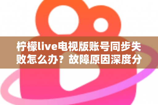 柠檬live电视版账号同步失败怎么办？故障原因深度分析与实用解决技巧全指南