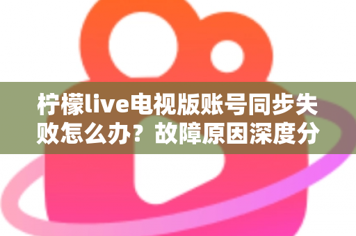 柠檬live电视版账号同步失败怎么办？故障原因深度分析与实用解决技巧全指南