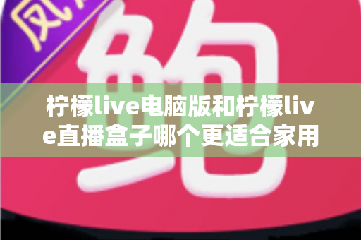 柠檬live电脑版和柠檬live直播盒子哪个更适合家用？家庭用户全面对比与选购指南