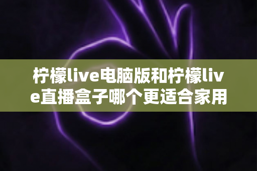 柠檬live电脑版和柠檬live直播盒子哪个更适合家用？家庭用户全面对比与选购指南
