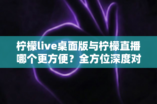 柠檬live桌面版与柠檬直播哪个更方便？全方位深度对比评测，助你快速找到最适合自己的直播使用方案