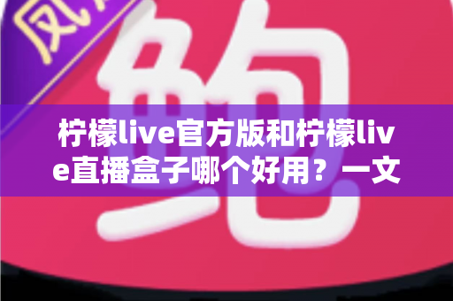 柠檬live官方版和柠檬live直播盒子哪个好用？一文看懂差异，选对不踩坑