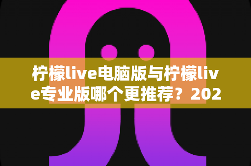 柠檬live电脑版与柠檬live专业版哪个更推荐?2025年最全面的选择指南与深度对比评测 柠檬live电脑版与柠檬live专业版哪个更推荐?2025年最全面的选择指南与深度对比评测