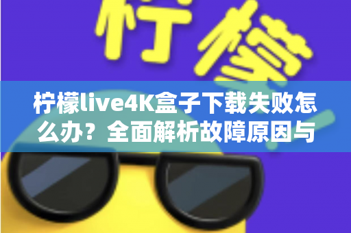 柠檬live4K盒子下载失败怎么办？全面解析故障原因与高效解决方案指南