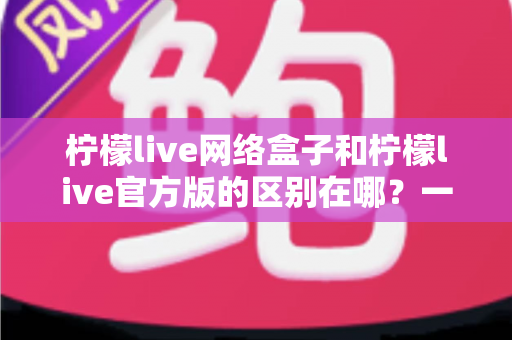 柠檬live网络盒子和柠檬live官方版的区别在哪？一文读懂两大版本的核心差异与选择指南
