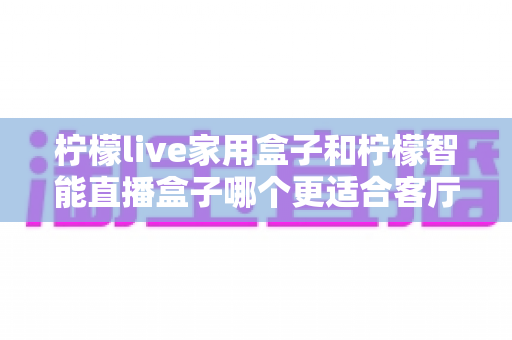 柠檬live家用盒子和柠檬智能直播盒子哪个更适合客厅？深度对比评测助你选对不选贵