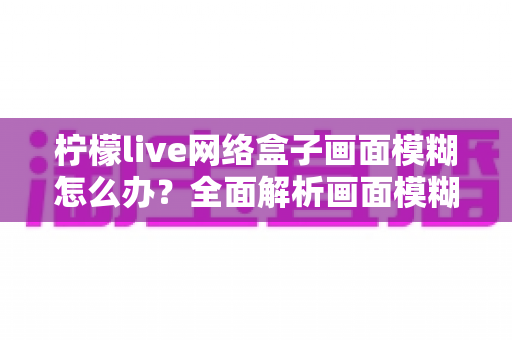 柠檬live网络盒子画面模糊怎么办?全面解析画面模糊原因与高效解决方法,轻松恢复高清观影体验 柠檬live网络盒子画面模糊怎么办?全面解析画面模糊原因与高效解决方法,轻松恢复高清观影体验