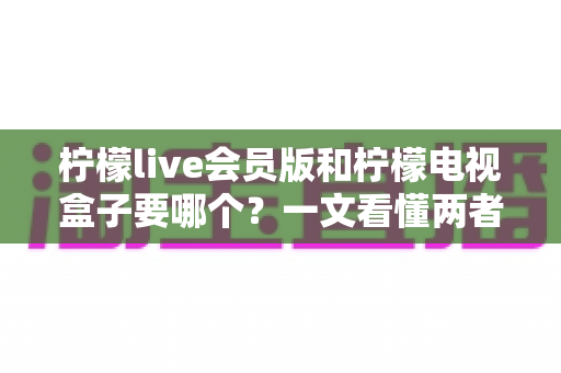 柠檬live会员版和柠檬电视盒子要哪个？一文看懂两者差异与选购指南