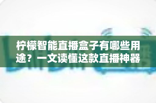 柠檬智能直播盒子有哪些用途?一文读懂这款直播神器的全部功能与适用场景 柠檬智能直播盒子有哪些用途?一文读懂这款直播神器的全部功能与适用场景