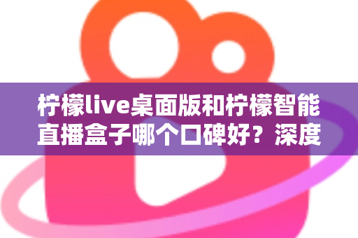 柠檬live桌面版和柠檬智能直播盒子哪个口碑好？深度对比评测帮你选对直播工具