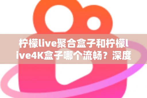 柠檬live聚合盒子和柠檬live4K盒子哪个流畅?深度实测对比助你选对不踩坑 柠檬live聚合盒子和柠檬live4K盒子哪个流畅?深度实测对比助你选对不踩坑