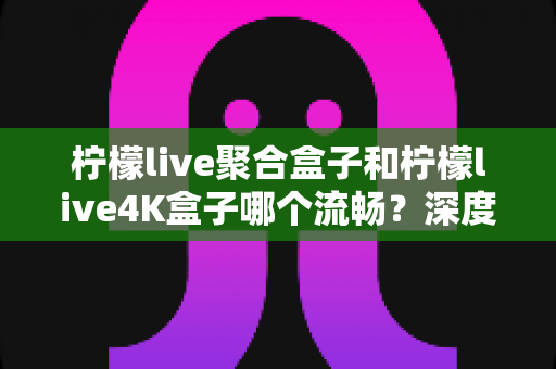 柠檬live聚合盒子和柠檬live4K盒子哪个流畅？深度实测对比助你选对不踩坑