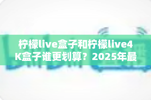 柠檬live盒子和柠檬live4K盒子谁更划算？2025年最全选购对比指南，看完不再纠结！