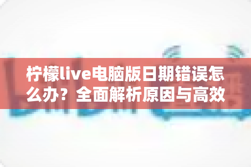 柠檬live电脑版日期错误怎么办？全面解析原因与高效解决方案，助你快速恢复正常使用