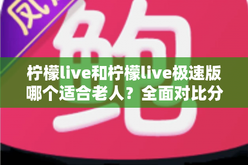 柠檬live和柠檬live极速版哪个适合老人？全面对比分析助您轻松做出最佳选择