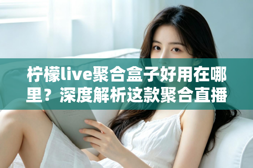 柠檬live聚合盒子好用在哪里?深度解析这款聚合直播神器的核心优势与真实使用体验 柠檬live聚合盒子好用在哪里?深度解析这款聚合直播神器的核心优势与真实使用体验