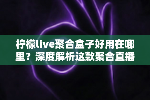 柠檬live聚合盒子好用在哪里？深度解析这款聚合直播神器的核心优势与真实使用体验
