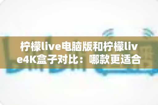 柠檬live电脑版和柠檬live4K盒子对比：哪款更适合你的观影需求？一文看懂两大版本核心差异