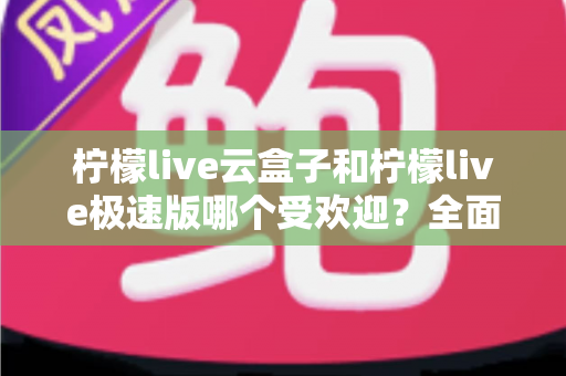 柠檬live云盒子和柠檬live极速版哪个受欢迎？全面对比评测帮你找到最适合的版本