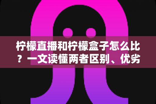 柠檬直播和柠檬盒子怎么比？一文读懂两者区别、优劣势与选择建议