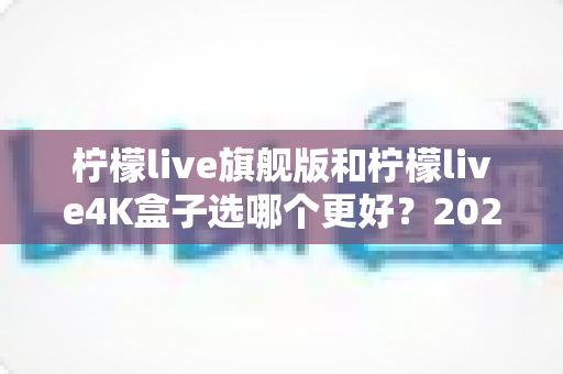 柠檬live旗舰版和柠檬live4K盒子选哪个更好？2025年最全选购指南帮你一次搞懂