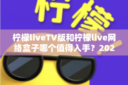 柠檬liveTV版和柠檬live网络盒子哪个值得入手？2025年最全选购对比指南助你避坑