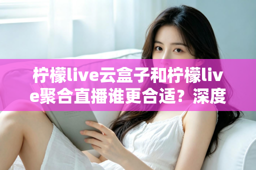 柠檬live云盒子和柠檬live聚合直播谁更合适？深度对比帮你选出最佳观影方案