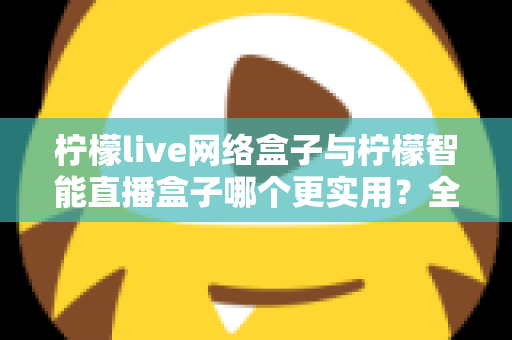 柠檬live网络盒子与柠檬智能直播盒子哪个更实用?全面对比评测帮你选对不选贵 柠檬live网络盒子与柠檬智能直播盒子哪个更实用?全面对比评测帮你选对不选贵
