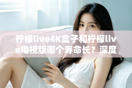 柠檬live4K盒子和柠檬live电视版哪个寿命长？深度对比分析与选购全指南