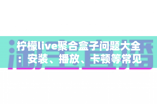 柠檬live聚合盒子问题大全：安装、播放、卡顿等常见故障一站式排查与解决指南
