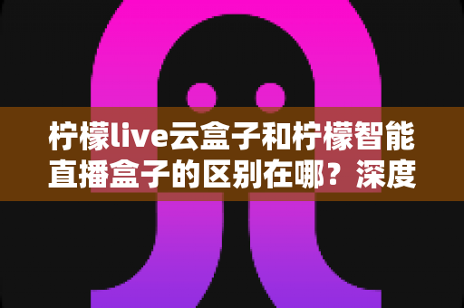 柠檬live云盒子和柠檬智能直播盒子的区别在哪?深度解析帮你选对设备 柠檬live云盒子和柠檬智能直播盒子的区别在哪?深度解析帮你选对设备