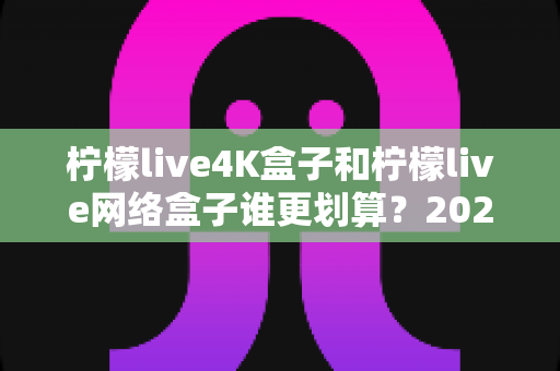 柠檬live4K盒子和柠檬live网络盒子谁更划算？2025年最全选购对比指南帮你省钱不踩坑