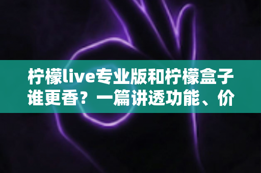 柠檬live专业版和柠檬盒子谁更香？一篇讲透功能、价格与适用场景的深度对比指南
