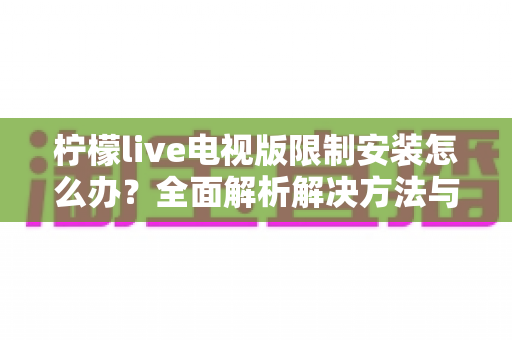 柠檬live电视版限制安装怎么办?全面解析解决方法与安装技巧 柠檬live电视版限制安装怎么办?全面解析解决方法与安装技巧