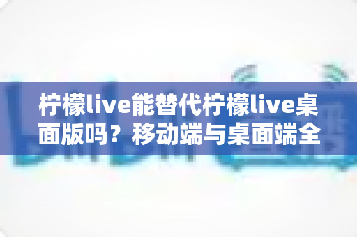 柠檬live能替代柠檬live桌面版吗？移动端与桌面端全方位对比解析与选购指南