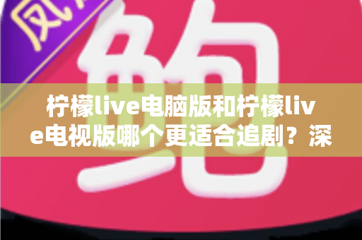 柠檬live电脑版和柠檬live电视版哪个更适合追剧？深度对比帮你选对追剧设备