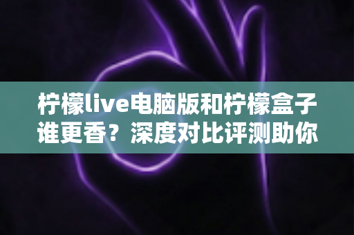 柠檬live电脑版和柠檬盒子谁更香？深度对比评测助你一眼选对不踩坑