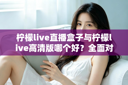 柠檬live直播盒子与柠檬live高清版哪个好?全面对比解析帮你做出明智选择 柠檬live直播盒子与柠檬live高清版哪个好?全面对比解析帮你做出明智选择