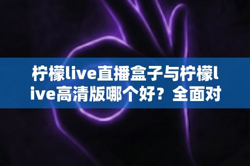 柠檬live直播盒子与柠檬live高清版哪个好？全面对比解析帮你做出明智选择