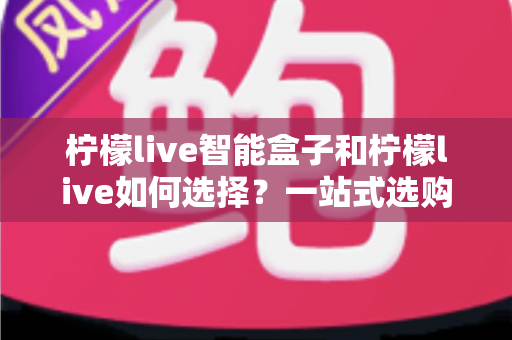 柠檬live智能盒子和柠檬live如何选择？一站式选购指南帮你轻松做决定