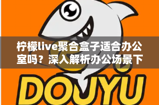 柠檬live聚合盒子适合办公室吗?深入解析办公场景下的实用性与选购指南 柠檬live聚合盒子适合办公室吗?深入解析办公场景下的实用性与选购指南
