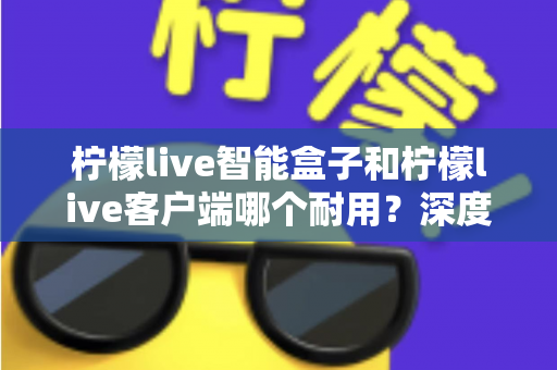 柠檬live智能盒子和柠檬live客户端哪个耐用？深度解析使用寿命与选购指南