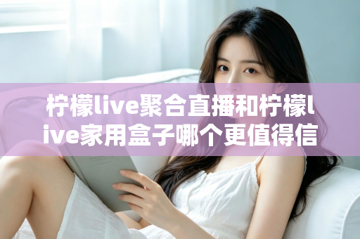 柠檬live聚合直播和柠檬live家用盒子哪个更值得信赖？五大维度深度对比助你安心选购